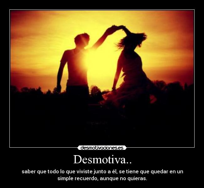 Desmotiva.. - saber que todo lo que viviste junto a él, se tiene que quedar en un
simple recuerdo, aunque no quieras.