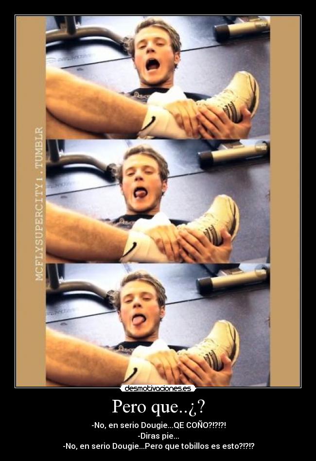 Pero que..¿? - -No, en serio Dougie...QE COÑO?!?!?!
-Diras pie...
-No, en serio Dougie...Pero que tobillos es esto?!?!?