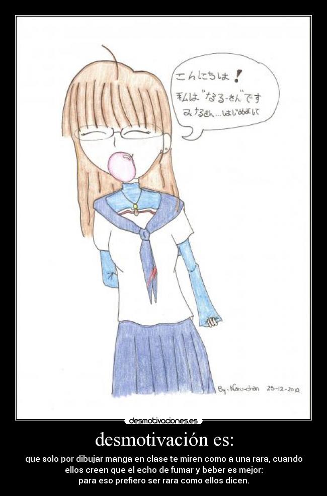 desmotivación es: - que solo por dibujar manga en clase te miren como a una rara, cuando
ellos creen que el echo de fumar y beber es mejor:
para eso prefiero ser rara como ellos dicen.