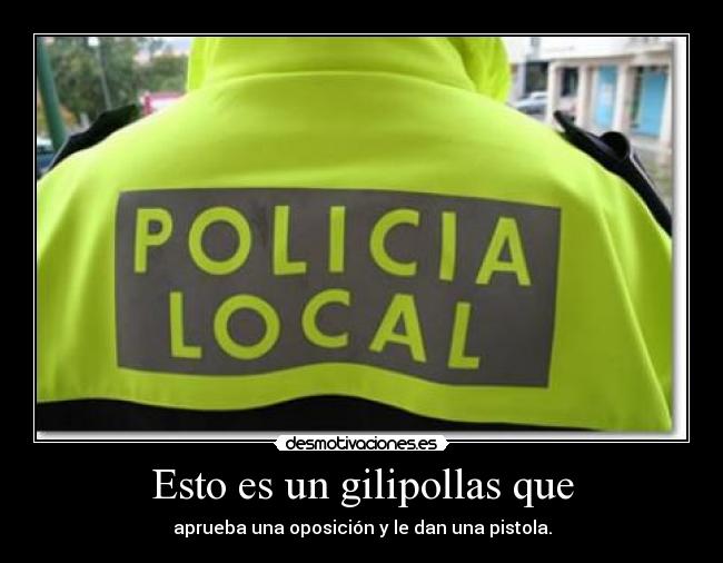Esto es un gilipollas que - aprueba una oposición y le dan una pistola.