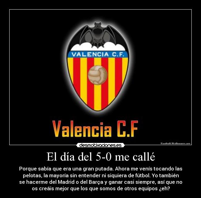 El día del 5-0 me callé - Porque sabía que era una gran putada. Ahora me venís tocando las
pelotas, la mayoría sin entender ni siquiera de fútbol. Yo también
se hacerme del Madrid o del Barça y ganar casi siempre, así que no
os creáis mejor que los que somos de otros equipos ¿eh?