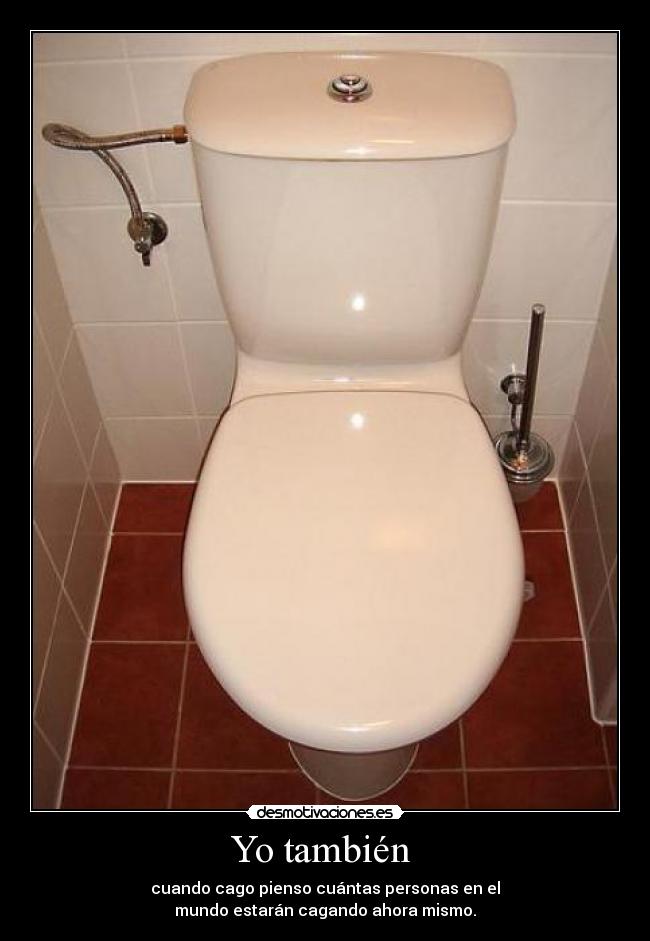Yo también  - cuando cago pienso cuántas personas en el
mundo estarán cagando ahora mismo.