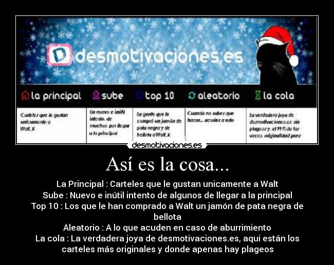Así es la cosa... - La Principal : Carteles que le gustan unicamente a Walt
Sube : Nuevo e inútil intento de algunos de llegar a la principal
Top 10 : Los que le han comprado a Walt un jamón de pata negra de
bellota
Aleatorio : A lo que acuden en caso de aburrimiento
La cola : La verdadera joya de desmotivaciones.es, aqui están los
carteles más originales y donde apenas hay plageos