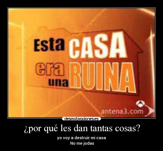 ¿por qué les dan tantas cosas? - yo voy a destruir mi casa
No me jodas