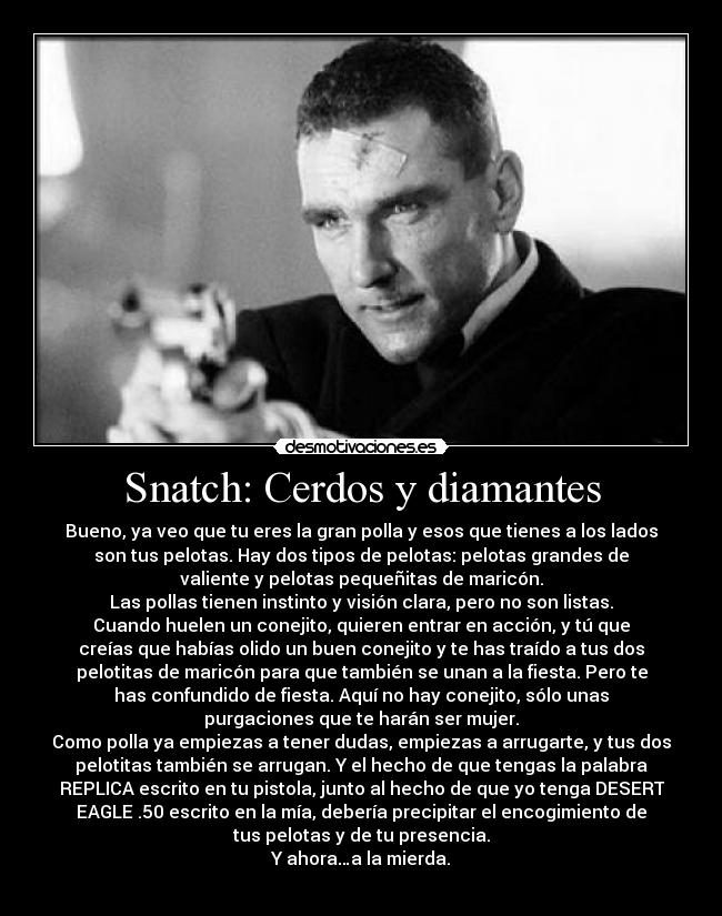 Snatch: Cerdos y diamantes - Bueno, ya veo que tu eres la gran polla y esos que tienes a los lados
son tus pelotas. Hay dos tipos de pelotas: pelotas grandes de
valiente y pelotas pequeñitas de maricón.
Las pollas tienen instinto y visión clara, pero no son listas.
Cuando huelen un conejito, quieren entrar en acción, y tú que
creías que habías olido un buen conejito y te has traído a tus dos
pelotitas de maricón para que también se unan a la fiesta. Pero te
has confundido de fiesta. Aquí no hay conejito, sólo unas
purgaciones que te harán ser mujer.
Como polla ya empiezas a tener dudas, empiezas a arrugarte, y tus dos
pelotitas también se arrugan. Y el hecho de que tengas la palabra
REPLICA escrito en tu pistola, junto al hecho de que yo tenga DESERT
EAGLE .50 escrito en la mía, debería precipitar el encogimiento de
tus pelotas y de tu presencia.
Y ahora…a la mierda.