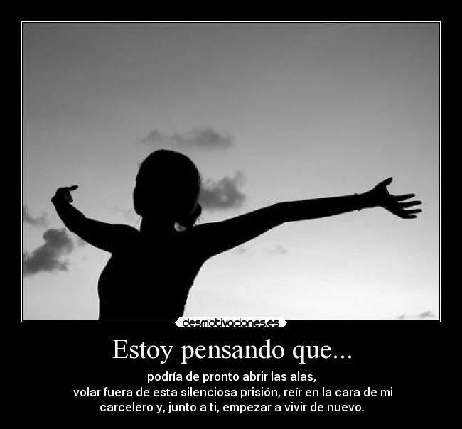 Estoy pensando que... - podría de pronto abrir las alas,
 volar fuera de esta silenciosa prisión, reír en la cara de mi
carcelero y, junto a ti, empezar a vivir de nuevo.