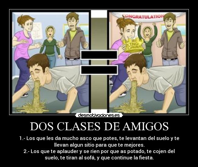 DOS CLASES DE AMIGOS - 1.- Los que les da mucho asco que potes, te levantan del suelo y te
llevan algun sitio para que te mejores.
2.- Los que te aplauder y se rien por que as potado, te cojen del
suelo, te tiran al sofá, y que continue la fiesta.
