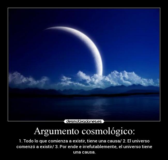 Argumento cosmológico: - 1. Todo lo que comienza a existir, tiene una causa/ 2. El universo
comenzó a existir/ 3. Por ende e irrefutablemente, el universo tiene
una causa.