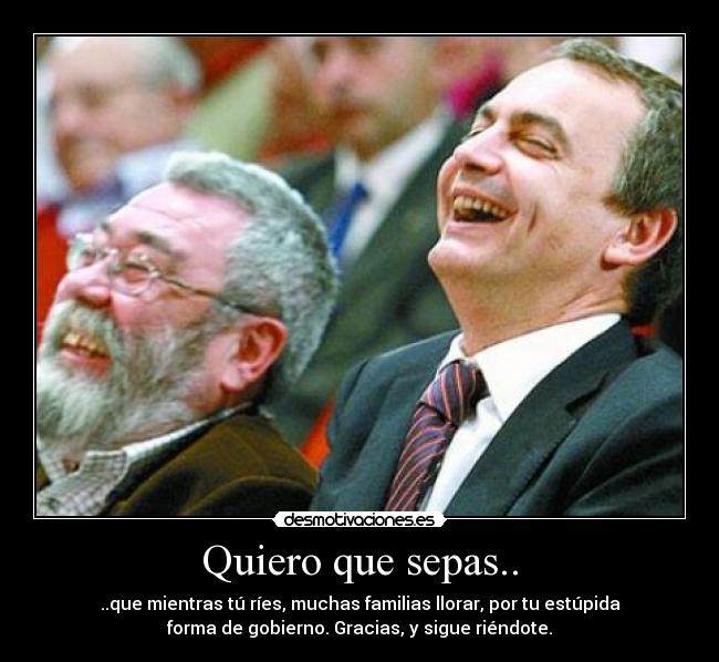 Quiero que sepas.. - ..que mientras tú ríes, muchas familias llorar, por tu estúpida
forma de gobierno. Gracias, y sigue riéndote.
