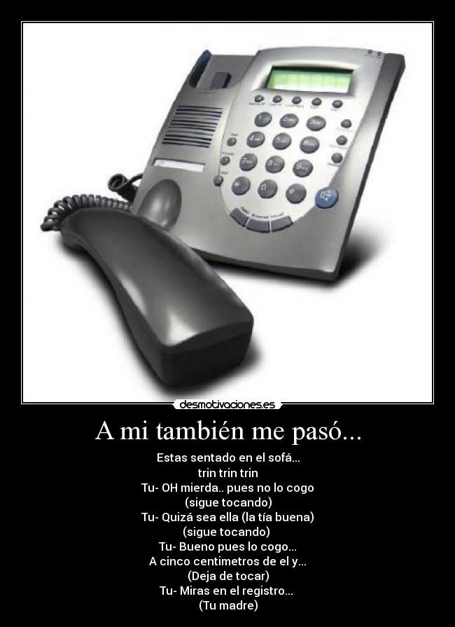 A mi también me pasó... - Estas sentado en el sofá...
trin trin trin
Tu- OH mierda.. pues no lo cogo
(sigue tocando)
Tu- Quizá sea ella (la tía buena)
(sigue tocando)
Tu- Bueno pues lo cogo...
A cinco centimetros de el y...
(Deja de tocar)
Tu- Miras en el registro...
(Tu madre)