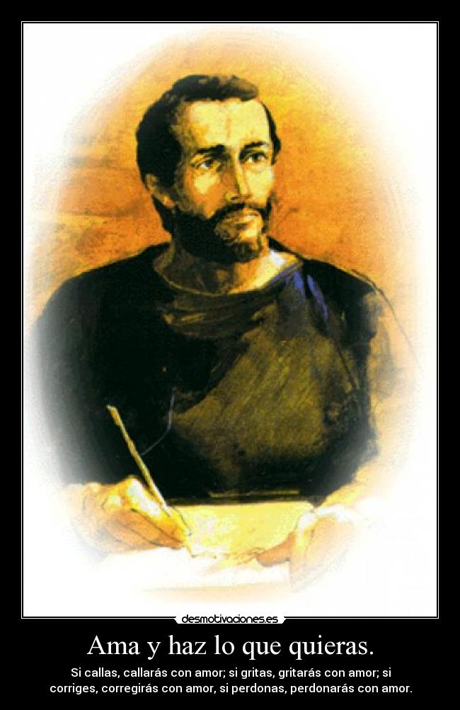 Ama y haz lo que quieras. - Si callas, callarás con amor; si gritas, gritarás con amor; si
corriges, corregirás con amor, si perdonas, perdonarás con amor.