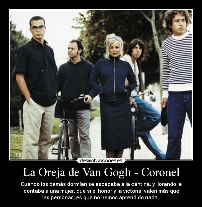 La Oreja de Van Gogh - Coronel - Cuando los demás dormían se escapaba a la cantina, y llorando le
contaba a una mujer, que si el honor y la victoria, valen más que
las personas, es que no hemos aprendido nada. 