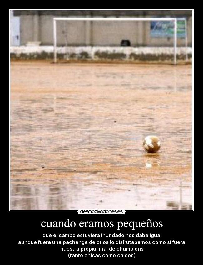cuando eramos pequeños - que el campo estuviera inundado nos daba igual
aunque fuera una pachanga de crios lo disfrutabamos como si fuera
nuestra propia final de champions
(tanto chicas como chicos)