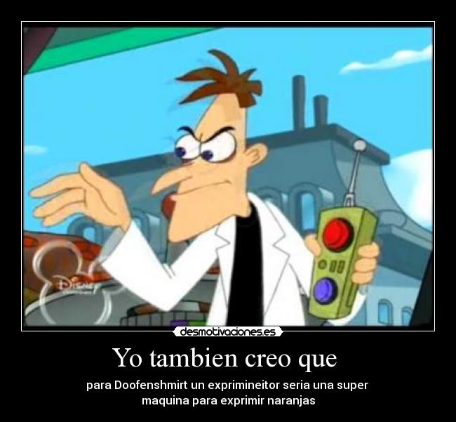Yo tambien creo que  - para Doofenshmirt un exprimineitor seria una super 
maquina para exprimir naranjas