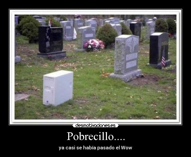 Pobrecillo.... - ya casi se había pasado el Wow