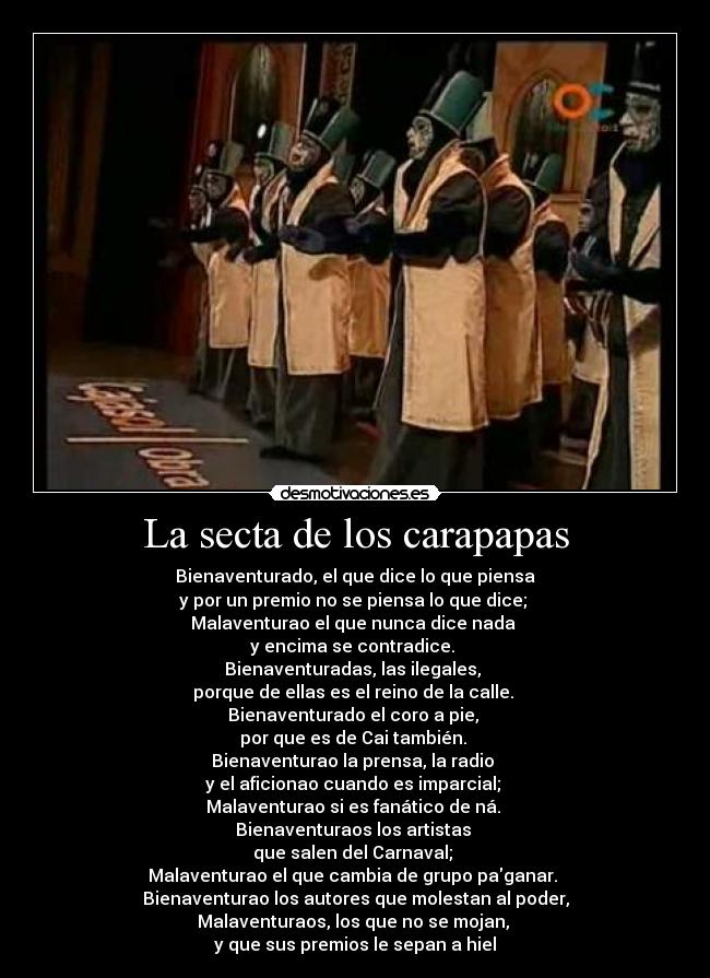 La secta de los carapapas - Bienaventurado, el que dice lo que piensa
y por un premio no se piensa lo que dice;
Malaventurao el que nunca dice nada
y encima se contradice.
Bienaventuradas, las ilegales,
porque de ellas es el reino de la calle.
Bienaventurado el coro a pie,
por que es de Cai también.
Bienaventurao la prensa, la radio
y el aficionao cuando es imparcial;
Malaventurao si es fanático de ná.
Bienaventuraos los artistas
que salen del Carnaval;
Malaventurao el que cambia de grupo paganar.
Bienaventurao los autores que molestan al poder,
Malaventuraos, los que no se mojan,
y que sus premios le sepan a hiel