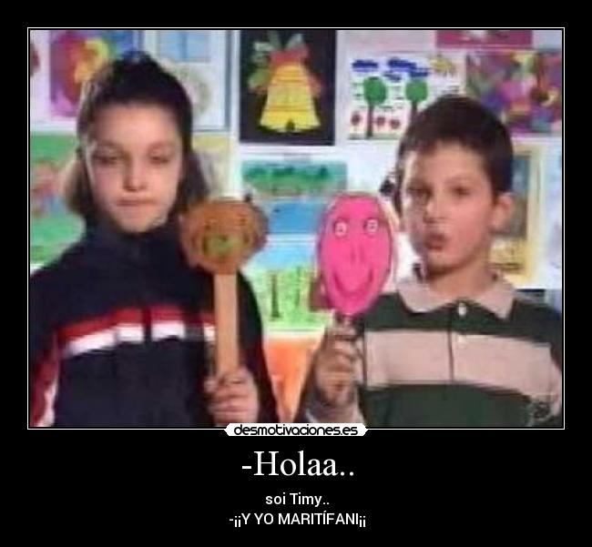 -Holaa.. - soi Timy..
-¡¡Y YO MARITÍFANI¡¡