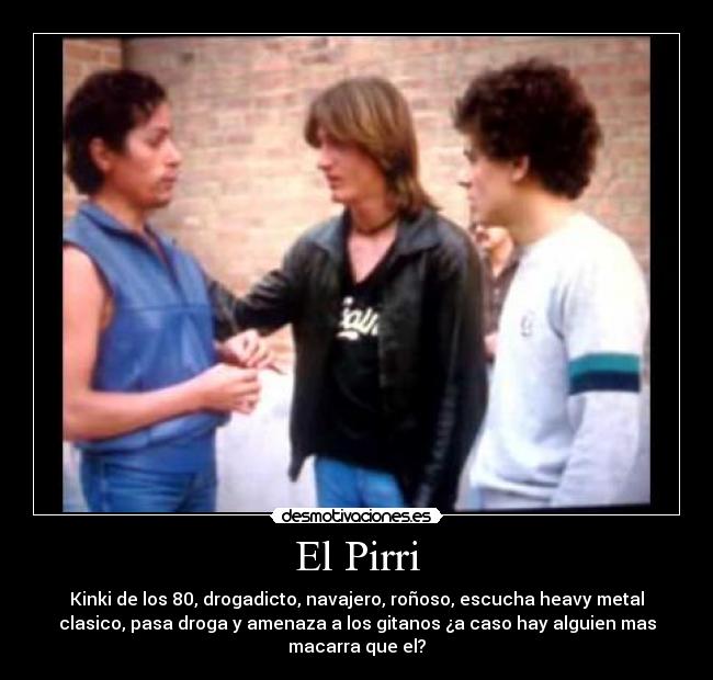 El Pirri - Kinki de los 80, drogadicto, navajero, roñoso, escucha heavy metal
clasico, pasa droga y amenaza a los gitanos ¿a caso hay alguien mas
macarra que el?