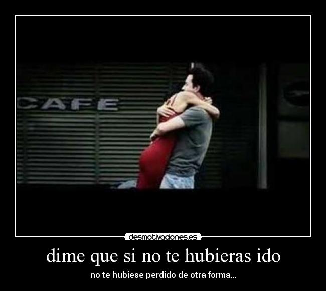 dime que si no te hubieras ido - no te hubiese perdido de otra forma...
