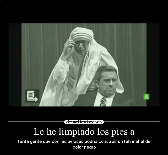 Le he limpiado los pies a - tanta gente que con las pelusas podría construir un tah mahal de color negro