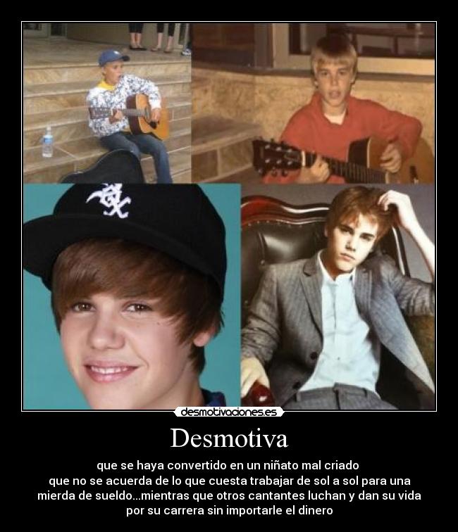 Desmotiva - que se haya convertido en un niñato mal criado
que no se acuerda de lo que cuesta trabajar de sol a sol para una
mierda de sueldo...mientras que otros cantantes luchan y dan su vida
por su carrera sin importarle el dinero