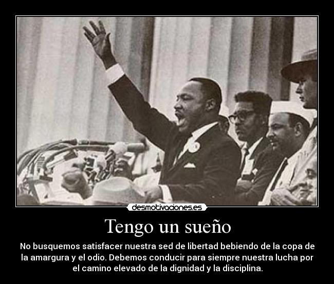 Tengo un sueño - No busquemos satisfacer nuestra sed de libertad bebiendo de la copa de
la amargura y el odio. Debemos conducir para siempre nuestra lucha por
el camino elevado de la dignidad y la disciplina.