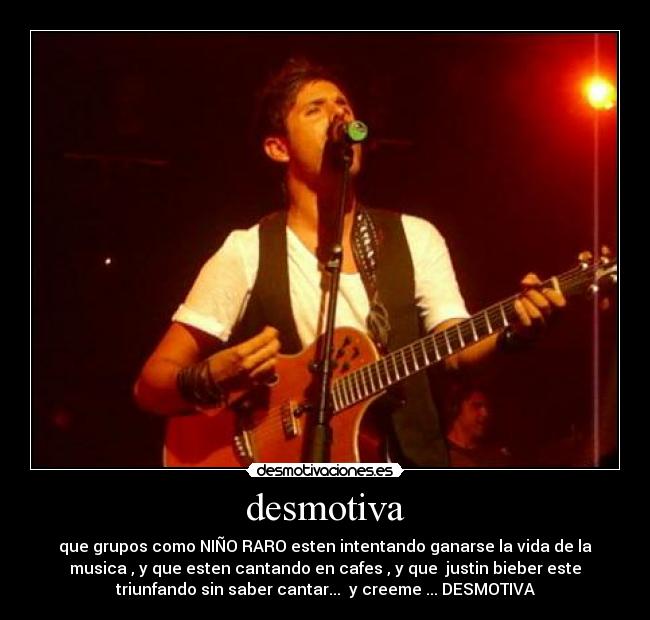 desmotiva - que grupos como NIÑO RARO esten intentando ganarse la vida de la
musica , y que esten cantando en cafes , y que justin bieber este
triunfando sin saber cantar... y creeme ... DESMOTIVA