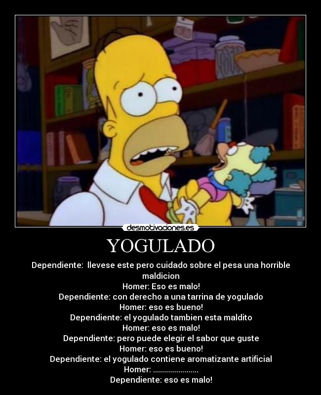 YOGULADO - Dependiente:  llevese este pero cuidado sobre el pesa una horrible maldicion
Homer: Eso es malo!
Dependiente: con derecho a una tarrina de yogulado
Homer: eso es bueno!
Dependiente: el yogulado tambien esta maldito
Homer: eso es malo!
Dependiente: pero puede elegir el sabor que guste
Homer: eso es bueno!
Dependiente: el yogulado contiene aromatizante artificial
Homer: .......................
Dependiente: eso es malo!