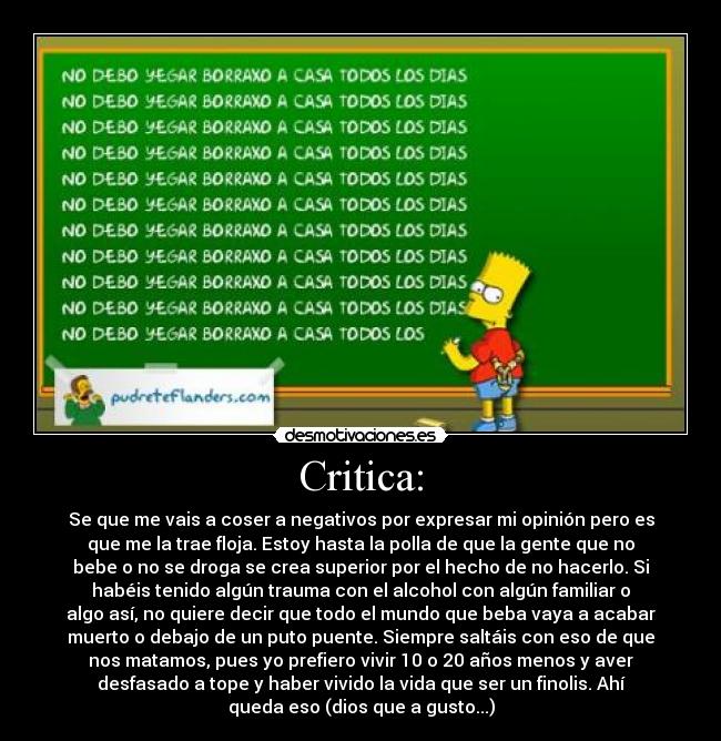 Critica: - Se que me vais a coser a negativos por expresar mi opinión pero es
que me la trae floja. Estoy hasta la polla de que la gente que no
bebe o no se droga se crea superior por el hecho de no hacerlo. Si
habéis tenido algún trauma con el alcohol con algún familiar o
algo así, no quiere decir que todo el mundo que beba vaya a acabar
muerto o debajo de un puto puente. Siempre saltáis con eso de que
nos matamos, pues yo prefiero vivir 10 o 20 años menos y aver
desfasado a tope y haber vivido la vida que ser un finolis. Ahí
queda eso (dios que a gusto...)