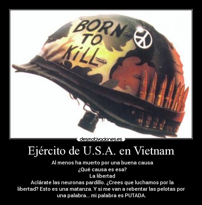 Ejército de U.S.A. en Vietnam - ─ Al menos ha muerto por una buena causa
─ ¿Qué causa es esa?
─ La libertad
─ Aclárate las neuronas pardillo. ¿Crees que luchamos por la
libertad? Esto es una matanza. Y si me van a rebentar las pelotas por
una palabra... mi palabra es PUTADA.