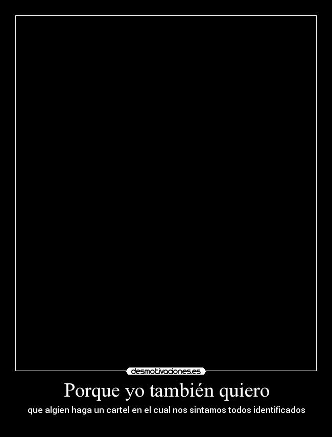 Porque yo también quiero - que algien haga un cartel en el cual nos sintamos todos identificados

