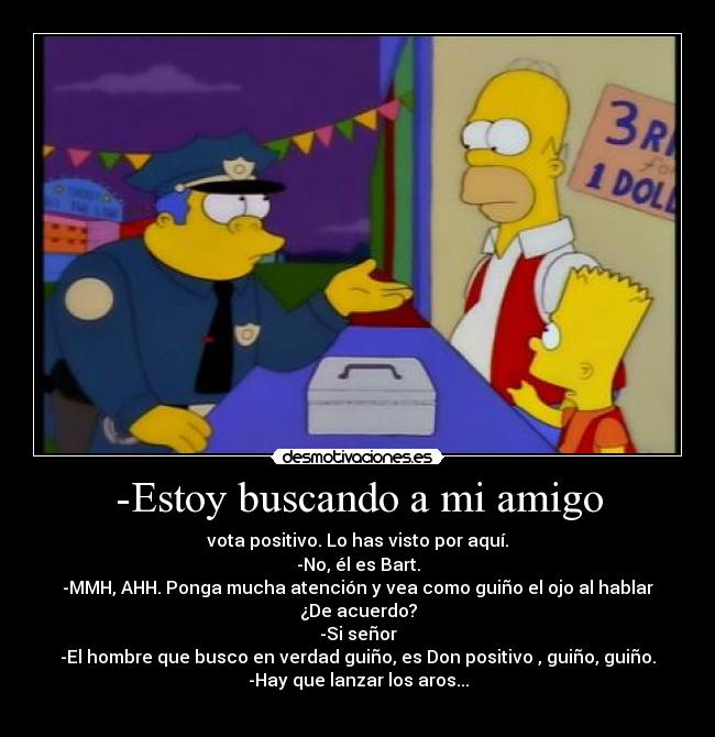 -Estoy buscando a mi amigo - vota positivo. Lo has visto por aquí.
-No, él es Bart.
-MMH, AHH. Ponga mucha atención y vea como guiño el ojo al hablar
¿De acuerdo?
-Si señor
-El hombre que busco en verdad guiño, es Don positivo , guiño, guiño.
-Hay que lanzar los aros...