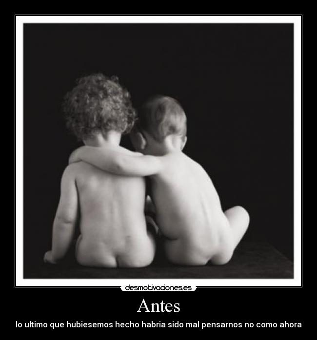 Antes - lo ultimo que hubiesemos hecho habria sido mal pensarnos no como ahora