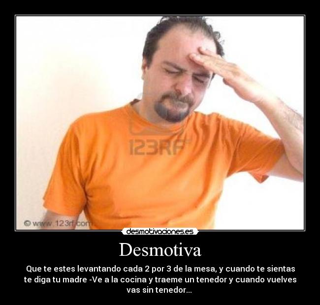 Desmotiva - Que te estes levantando cada 2 por 3 de la mesa, y cuando te sientas
te diga tu madre -Ve a la cocina y traeme un tenedor y cuando vuelves
vas sin tenedor...