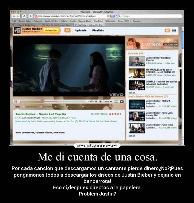 Me di cuenta de una cosa. - Por cada cancion que descargamos un cantante pierde dinero¿No?¡Pues
pongamonos todos a descargar los discos de Justin Bieber y dejarlo en
bancarrota!
Eso si,despues directos a la papelera.
Problem Justin?