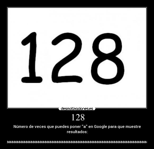 128 - Número de veces que puedes poner a en Google para que muestre
resultados:
aaaaaaaaaaaaaaaaaaaaaaaaaaaaaaaaaaaaaaaaaaaaaaaaaaaaaaaaaaaaaaaaaaaaaaaaaaaaaaaaaaaaaaaaaaaaaaaaaaaaaaaaaaaaaaaaaaaaaaaaaaaaaaaa