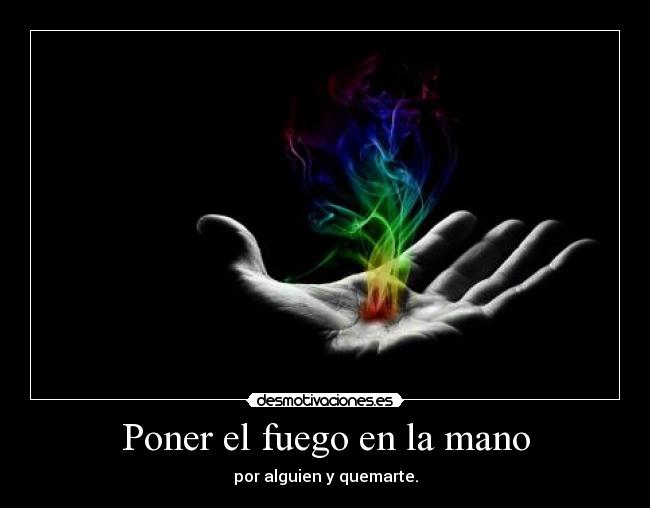 Poner el fuego en la mano - por alguien y quemarte.