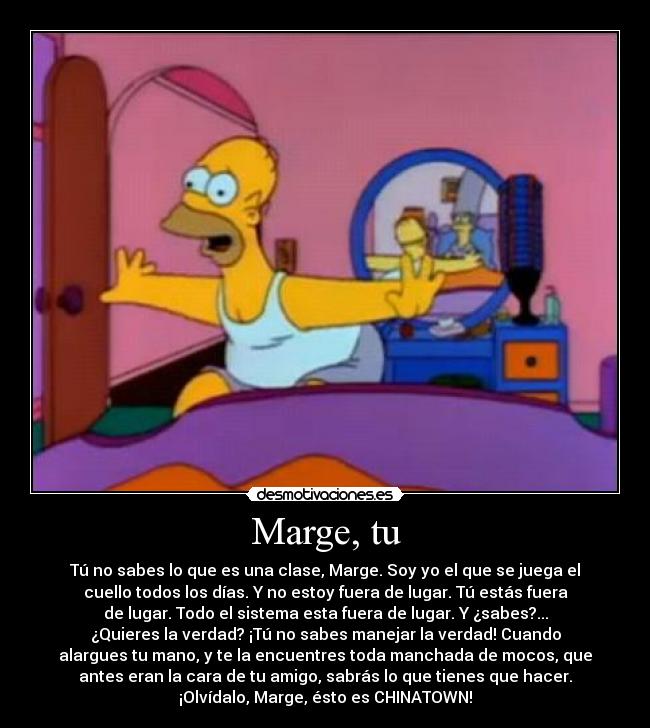 Marge, tu - Tú no sabes lo que es una clase, Marge. Soy yo el que se juega el
cuello todos los días. Y no estoy fuera de lugar. Tú estás fuera
de lugar. Todo el sistema esta fuera de lugar. Y ¿sabes?...
¿Quieres la verdad? ¡Tú no sabes manejar la verdad! Cuando
alargues tu mano, y te la encuentres toda manchada de mocos, que
antes eran la cara de tu amigo, sabrás lo que tienes que hacer.
¡Olvídalo, Marge, ésto es CHINATOWN!
