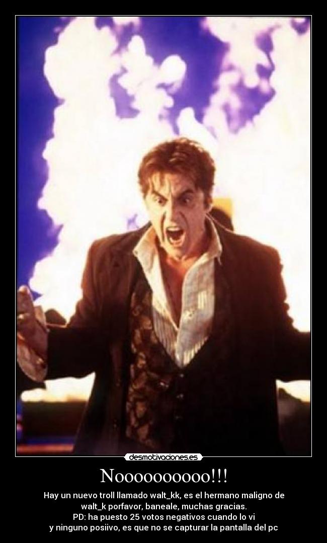 Noooooooooo!!! - Hay un nuevo troll llamado walt_kk, es el hermano maligno de
walt_k porfavor, baneale, muchas gracias.
PD: ha puesto 25 votos negativos cuando lo vi
y ninguno posiivo, es que no se capturar la pantalla del pc