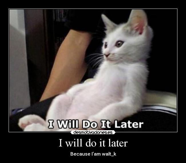 I will do it later - Because Iam walt_k