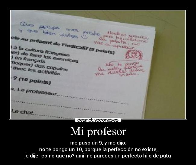 Mi profesor - me puso un 9, y me dijo:
no te pongo un 10, porque la perfección no existe,
le dije- como que no? ami me pareces un perfecto hijo de puta 