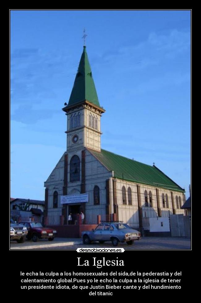 La Iglesia - le echa la culpa a los homosexuales del sida,de la pederastia y del
calentamiento global.Pues yo le echo la culpa a la iglesia de tener
un presidente idiota, de que Justin Bieber cante y del hundimiento
del titanic