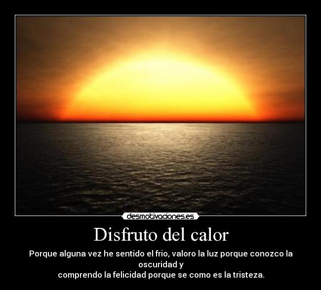 Disfruto del calor - Porque alguna vez he sentido el frio, valoro la luz porque conozco la oscuridad y
comprendo la felicidad porque se como es la tristeza.