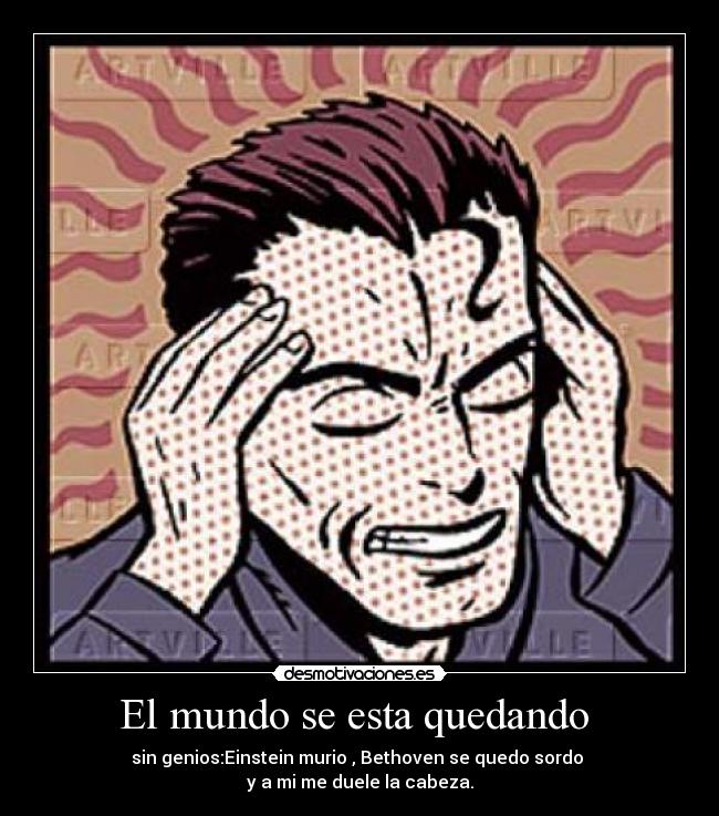 El mundo se esta quedando  - sin genios:Einstein murio , Bethoven se quedo sordo 
y a mi me duele la cabeza.