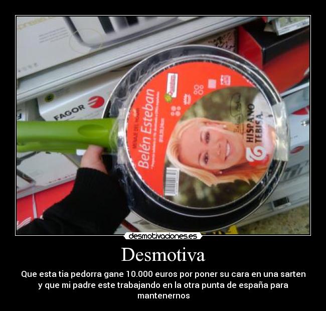 Desmotiva - Que esta tia pedorra gane 10.000 euros por poner su cara en una sarten
y que mi padre este trabajando en la otra punta de españa para
mantenernos