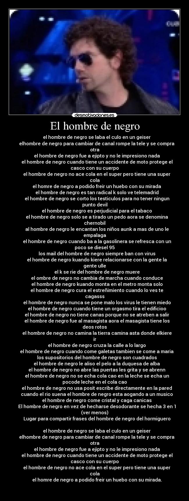 El hombre de negro - el hombre de negro se laba el culo en un geiser
elhombre de negro para cambiar de canal rompe la tele y se compra
otra
el hombre de negro fue a ejipto y no le impresiono nada
el hombre de negro cuando tiene un accidente de moto protege el
casco con su cuerpo
el hombre de negro no ace cola en el super pero tiene una super
cola
el homre de negro a podido freir un huebo con su mirada
el hombre de negro es tan radical k solo ve telemadrid
el hombre de negro se corto los testiculos para no tener ningun
punto devil
el hombre de negro es perjudicial para el tabaco
el hombre de negro solo se a tirado un pedo aora se denomina
chernobil
al hombre de negro le encantan los niños aunk a mas de uno le
empalaga
el hombre de negro cuando ba a la gasolinera se refresca con un
poco se diesel 95
los mail del hombre de negro siempre ban con virus
el hombre de negro kuando kiere relacionarse con la gente la
gente ulle
el k se rie del hombre de negro muere
el ombre de negro no cambia de marcha cuando conduce
el hombre de negro kuando monta en el metro monta solo
el hombre de negro cura el estreñimiento cuando lo ves te
cagasss
el hombre de negro nunca se pone malo los virus le tienen miedo
el hombre de negro cuando tiene un orgasmo tira el edificioo
el hombre de negro no tiene canas porque no se atreben a salir
el hombre de negro fue al masagista aora el masagista tiene los
deos rotos
el hombre de negro no camina la tierra camina asta donde elkiere
ir
el hombre de negro cruza la calle a lo largo
el hombre de negro cuando come galetas tambien se come a maria
los supositorios del hombre de negro son cuadrados
el hombre de negro le aliso el pelo a la duquesa de alba
el hombre de negro no abre las puertas les grita y se abrenn
el hombre de negro no se echa cola cao en la leche se echa un
pocode leche en el cola cao
el hombre de negro no usa posit escribe directamente en la pared
cuando el rio suena el hombre de negro esta aogando a un musico
el hombre de negro come cristal y caga canicas
El hombre de negro en vez de hecharse desodorante se hecha 3 en 1
(ver menos)
Lugar para compartir frases del hombre de negro del hormiguero
el hombre de negro se laba el culo en un geiser
elhombre de negro para cambiar de canal rompe la tele y se compra
otra
el hombre de negro fue a ejipto y no le impresiono nada
el hombre de negro cuando tiene un accidente de moto protege el
casco con su cuerpo
el hombre de negro no ace cola en el super pero tiene una super
cola
el homre de negro a podido freir un huebo con su mirada.