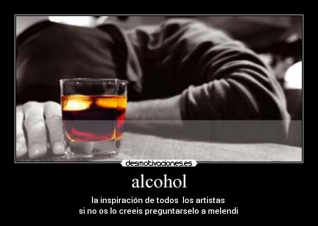 alcohol - la inspiración de todos  los artistas 
si no os lo creeis preguntarselo a melendi 