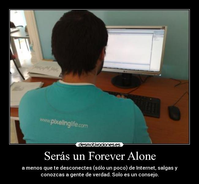 Serás un Forever Alone - a menos que te desconectes (sólo un poco) de Internet, salgas y
conozcas a gente de verdad. Solo es un consejo.