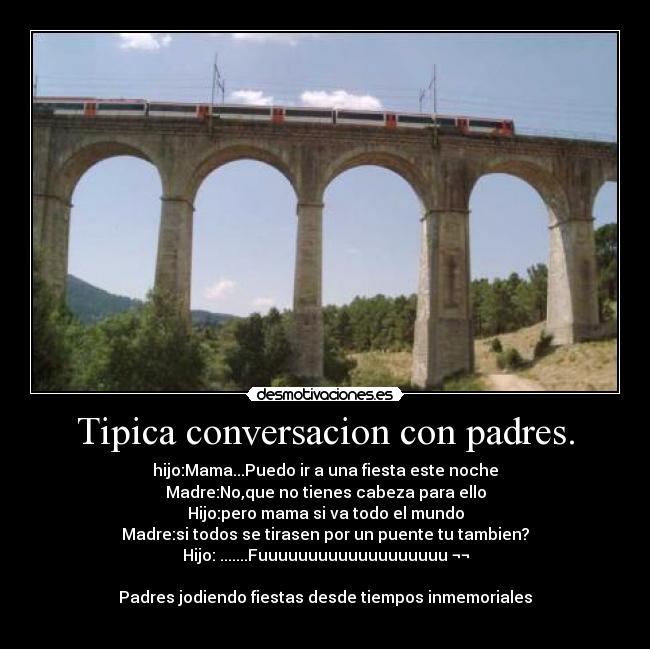 Tipica conversacion con padres. - hijo:Mama...Puedo ir a una fiesta este noche
Madre:No,que no tienes cabeza para ello
Hijo:pero mama si va todo el mundo
Madre:si todos se tirasen por un puente tu tambien?
Hijo: .......Fuuuuuuuuuuuuuuuuuuu ¬¬

Padres jodiendo fiestas desde tiempos inmemoriales
