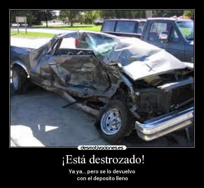 ¡Está destrozado! - Ya ya... pero se lo devuelvo
con el deposito lleno